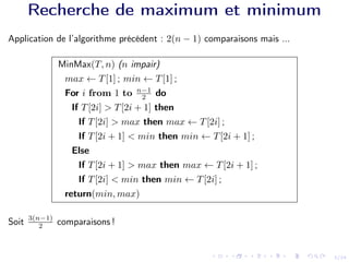 3/24
Recherche de maximum et minimum
Application de l’algorithme précédent : 2(n − 1) comparaisons mais ...
MinMax(T, n) (n impair)
max ← T[1] ; min ← T[1] ;
For i from 1 to n−1
2 do
If T[2i] > T[2i + 1] then
If T[2i] > max then max ← T[2i] ;
If T[2i + 1] < min then min ← T[2i + 1] ;
Else
If T[2i + 1] > max then max ← T[2i + 1] ;
If T[2i] < min then min ← T[2i] ;
return(min, max)
Soit 3(n−1)
2 comparaisons !
 