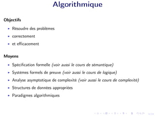 4/24
Algorithmique
Objectifs
I Résoudre des problèmes
I correctement
I et efficacement
Moyens
I Spécification formelle (voir aussi le cours de sémantique)
I Systèmes formels de preuve (voir aussi le cours de logique)
I Analyse asymptotique de complexité (voir aussi le cours de complexité)
I Structures de données appropriées
I Paradigmes algorithmiques
 