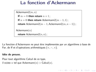 7/24
La fonction d’Ackermann
Ackermann2(m, n)
If m = 0 then return n + 1 ;
If n = 0 then return Ackermann2(m − 1, 1) ;
return Ackermann2(m − 1, Ackermann2(m, n − 1)) ;
Ackermann(n)
return Ackermann2(n, n) ;
La fonction d’Ackermann ne peut être implémentée par un algorithme à base de
For, de If et d’opérations arithmétiques (+, −, ×).
Idée de preuve.
Pour tout algorithme Calcul de ce type,
il existe n tel que Ackermann(n) > Calcul(n).
 