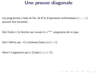 9/24
Une preuve diagonale
Les programmes à base de For, de If et d’opérations arithmétiques (+, −, ×)
peuvent être énumérés.
Soit Code(n) la fonction qui renvoie le nième
programme de ce type.
Soit f définie par : f(n){return Code(n)(n) + 1}.
Alors f n’appartient pas à {Code(n) | n ∈ N}.
 