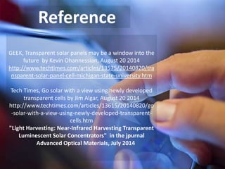 Reference
GEEK, Transparent solar panels may be a window into the
future by Kevin Ohannessian, August 20 2014
http://www.techtimes.com/articles/13575/20140820/tra
nsparent-solar-panel-cell-michigan-state-university.htm
Tech Times, Go solar with a view using newly developed
transparent cells by Jim Algar, August 20 2014
http://www.techtimes.com/articles/13615/20140820/go
-solar-with-a-view-using-newly-developed-transparent-
cells.htm
"Light Harvesting: Near-Infrared Harvesting Transparent
Luminescent Solar Concentrators" in the jpurnal
Advanced Optical Materials, July 2014
 