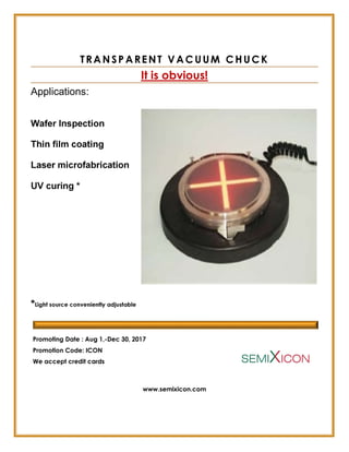 TRANSPARENT VACUUM CHUCK
It is obvious!
Applications:
Wafer Inspection
Thin film coating
Laser microfabrication
UV curing *
*Light source conveniently adjustable
Promoting Date : Aug 1,-Dec 30, 2017
Promotion Code: ICON
We accept credit cards
www.semixicon.com
 