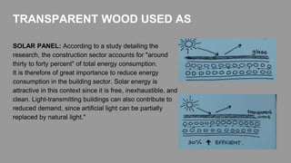 SOLAR PANEL: According to a study detailing the
research, the construction sector accounts for "around
thirty to forty percent" of total energy consumption.
It is therefore of great importance to reduce energy
consumption in the building sector. Solar energy is
attractive in this context since it is free, inexhaustible, and
clean. Light-transmitting buildings can also contribute to
reduced demand, since artificial light can be partially
replaced by natural light."
TRANSPARENT WOOD USED AS
 