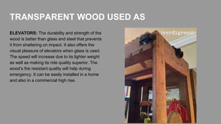 ELEVATORS: The durability and strength of the
wood is better than glass and steel that prevents
it from shattering on impact. It also offers the
visual pleasure of elevators when glass is used.
The speed will increase due to its lighter weight
as well as making its ride quality superior. The
wood’s fire resistant quality will help during
emergency. It can be easily installed in a home
and also in a commercial high rise.
TRANSPARENT WOOD USED AS
 