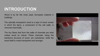 INTRODUCTION
Wood is by far the most used, bio-based material in
buildings.
The optically transparent wood is a type of wood veneer
in which the lignin, a component of the cell walls, is
removed chemically.
The tiny fibers that form the walls of channels are what
makes wood so robust. These channels, being the
backbone structure of wood, are maintained, while the
wood itself is made transparent and stronger.
 