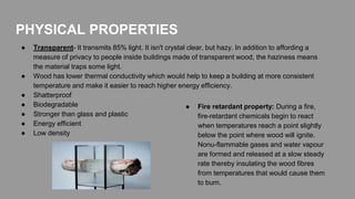 PHYSICAL PROPERTIES
● Transparent- It transmits 85% light. It isn't crystal clear, but hazy. In addition to affording a
measure of privacy to people inside buildings made of transparent wood, the haziness means
the material traps some light.
● Wood has lower thermal conductivity which would help to keep a building at more consistent
temperature and make it easier to reach higher energy efficiency.
● Shatterproof
● Biodegradable
● Stronger than glass and plastic
● Energy efficient
● Low density
● Fire retardant property: During a fire,
fire-retardant chemicals begin to react
when temperatures reach a point slightly
below the point where wood will ignite.
Nonu-flammable gases and water vapour
are formed and released at a slow steady
rate thereby insulating the wood fibres
from temperatures that would cause them
to burn.
 
