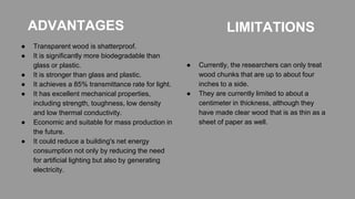 ADVANTAGES
● Transparent wood is shatterproof.
● It is significantly more biodegradable than
glass or plastic.
● It is stronger than glass and plastic.
● It achieves a 85% transmittance rate for light.
● It has excellent mechanical properties,
including strength, toughness, low density
and low thermal conductivity.
● Economic and suitable for mass production in
the future.
● It could reduce a building's net energy
consumption not only by reducing the need
for artificial lighting but also by generating
electricity.
LIMITATIONS
● Currently, the researchers can only treat
wood chunks that are up to about four
inches to a side.
● They are currently limited to about a
centimeter in thickness, although they
have made clear wood that is as thin as a
sheet of paper as well.
 