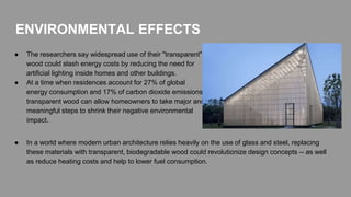 ENVIRONMENTAL EFFECTS
● The researchers say widespread use of their "transparent"
wood could slash energy costs by reducing the need for
artificial lighting inside homes and other buildings.
● At a time when residences account for 27% of global
energy consumption and 17% of carbon dioxide emissions,
transparent wood can allow homeowners to take major and
meaningful steps to shrink their negative environmental
impact.
● In a world where modern urban architecture relies heavily on the use of glass and steel, replacing
these materials with transparent, biodegradable wood could revolutionize design concepts -- as well
as reduce heating costs and help to lower fuel consumption.
 