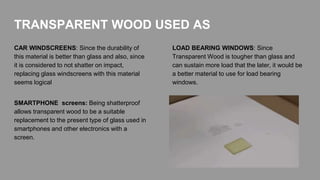 CAR WINDSCREENS: Since the durability of
this material is better than glass and also, since
it is considered to not shatter on impact,
replacing glass windscreens with this material
seems logical
LOAD BEARING WINDOWS: Since
Transparent Wood is tougher than glass and
can sustain more load that the later, it would be
a better material to use for load bearing
windows.
TRANSPARENT WOOD USED AS
SMARTPHONE screens: Being shatterproof
allows transparent wood to be a suitable
replacement to the present type of glass used in
smartphones and other electronics with a
screen.
 