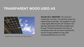 SOLAR CELL WINDOWS: The wood isn’t
crystal clear, but hazy. The haziness means the
material traps some light. This suggests it could
create highly efficient solar cell "windows" that
generate electricity while letting sunlight pass
through.The light transmission and haze of
transparent wood can be used to augment the
amount of light available for solar cells,
increasing efficiency by up to 30%.
TRANSPARENT WOOD USED AS
Image Source: Unsplash user Asia Chang
 