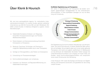 Kraftfelder Digitalisierung und Transparenz
Über Klenk & Hoursch                                                Wir sehen in Digitalisierung und Transparenz die beiden wich­           /16
                                                                    tigsten gegenwärtigen Strategietreiber für die Unternehmens­
                                                                    kommunikation. In ihren Kraftfeldern bewegen wir uns mit Bera­
                                                                    tung und Umsetzung.




Wir sind eine partnergeführte Agentur für methodische Unter­                                  Strategy & Positioning
nehmenskommunikation. Zu unseren Kunden gehören zahlreiche                                Responsibility & Sustainability




                                                                           italisierung
Unternehmen aus DAX 30, Fortune 500 und dem Mittelstand. Wir                                   Digital & Publishing




                                                                                                                              Transparenz
helfen unseren Kunden, im Glashaus erfolgreich zu agieren. Unsere
                                                                                            Media Relations & Online
Dienstleistungen:
                                                                                                  Crisis & Issues
                                                                                            Change Communications

b




                                                                             Dig
	   Stakeholder-Transparenz-Analysen und -Mappings                                         Internal Communications &
    hinsichtlich Transparenzerwartungen und Themen/                                             Employer Branding
    Wettbewerbsanalysen                                                                     Executive Communications


b
	   Risiko-Analysen und Szenarienentwicklung hinsichtlich
    Intransparenzhalt kom
                               mt
                  vs.Transparenz
              In                                                    Die Digitalisierung hat Kommunikation beschleunigt und demokra­

b
	   Beratung, Coachings, Schulungen und Trainings zu
    möglichen Wettbewerbsvorteilen durch mehr Transparenz
                                                                    tisiert. Sie macht Informationen im letzten Winkel der Welt auffind­
                                                                    bar und verfügbar. Sie ermöglicht aber auch immer weiter gehende
                                                                    Transparenz und macht sie zugleich verpflichtend im Wettbewerb

b
	   Vorträge vor Führungskräften zu den Risiken von Intransparenz   um das Vertrauen der Stakeholder. Die beiden Treiber zwingen die
                                                                    Unter­ ehmens­ ommunikation zum Umgang mit neuen Tools und
                                                                           n        k

b
	   Entwicklung von Transparenzstrategien                           Kanälen, neuen Kommuni­ ations­ ewohn­ eiten und -ansprüchen
                                                                                                k      g
                                                                    sowie neuen Dimensionen der Vernetzung.
                                                                                                               h


b
	   Kommunikationsstrategien und -umsetzung
                                                                    Unser Anspruch: Wir nutzen die Zwänge und Chancen von Digitali­

b
	   Evaluation von Vertrauen und Reputation/Monitoring von
    Stakeholder-Erwartungen
                                                                    sierung und Transparenz konstruktiv und gestaltend für den Erfolg
                                                                    unserer Kunden.
 
