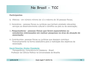 No Brasil - TCC 10 de Mai de 2010 Participantes Efetivos - em número mínimo de 12 e máximo de 30 pessoas físicas;  2. Honorários - pessoas físicas ou jurídicas que tenham prestado relevantes serviços ao desenvolvimento cultural e científico ao país ou da associação; 3.  Pesquisadores - pessoas físicas que forem especialistas ou estudantes interessados em realizar pesquisas na área de atuação da associação; 4. Contribuintes- pessoas físicas ou jurídicas que desejem contribuir financeiramente na forma estatutária para a realização dos objetivos da associação.  David Fleischer, Diretor Presidente   Transparência, Consciência & Cidadania - Brasil  Professor de Ciência Política na Universidade de Brasília 