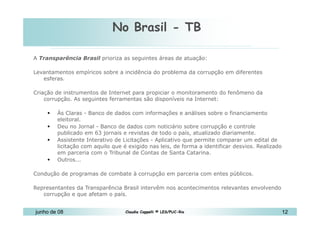 No Brasil - TB 10 de Mai de 2010 A  Transparência Brasil  prioriza as seguintes áreas de atuação:  Levantamentos empíricos sobre a incidência do problema da corrupção em diferentes esferas.  Criação de instrumentos de Internet para propiciar o monitoramento do fenômeno da corrupção. As seguintes ferramentas são disponíveis na Internet:  Às Claras - Banco de dados com informações e análises sobre o financiamento eleitoral.  Deu no Jornal - Banco de dados com noticiário sobre corrupção e controle publicado em 63 jornais e revistas de todo o país, atualizado diariamente.  Assistente Interativo de Licitações - Aplicativo que permite comparar um edital de licitação com aquilo que é exigido nas leis, de forma a identificar desvios. Realizado em parceria com o Tribunal de Contas de Santa Catarina.  Outros...  Condução de programas de combate à corrupção em parceria com entes públicos.  Representantes da Transparência Brasil intervêm nos acontecimentos relevantes envolvendo corrupção e que afetam o país.  