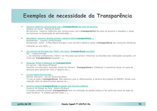 Exemplos de necessidade da Transparência 10 de Mai de 2010 Teotonio reafirma compromisso com a  transparência  dos atos de governo Alagoas 24 Horas - Maceió,AL,Brazil No encontro, Teotonio reafirmou seu compromisso com a  transparência  dos atos de governo e ressaltou o papel da imprensa na fiscalização da administração  ...   Mauritânia: Governo divulga primeiro relatório sobre  transparência   ... AngolaPress - Luanda,Luanda,Angola Nouakchott, 10/03 - A Mauritânia divulgou o seu primeiro relatório sobre a  transparência  das indústrias extrativas referente ao ano 2005,  ...   Um convite de Bruxelas aos "lóbis", em nome " transparência  europeia" SIC - Lisboa,Portugal ...  de interesse profissionais ("lóbis") em Bruxelas que tentam influenciar as decisões das instituições europeias, em nome da " transparência  europeia".  ...   Pesquisa: Brasil é destaque em  transparência G1.com.br - São Paulo,SP,Brazil Faremos um seminário chamado ‘Portal da Câmara -  Transparência  e Cidadania’ e queremos lançar um guia de serviços para aproximar mais a Câmara (da  ...   Luciana Badin/Economista... Monitor Mercantil - Rio de Janeiro,RJ,Brazil "O que se pede é  transparência . Não sabemos qual é, efetivamente, a carteira de projetos do BNDES. Existe uma intenção clara de determinados setores de  ... Governo garante  transparência  na gestão dos recursos públicos Governo do Estado do Pará - Belém,PA,Brazil O projeto pretende garantir  transparência  total na condução da gestão pública e faz parte dos eixos de ação do atual Governo. "A medida permite dotar o  ... 
