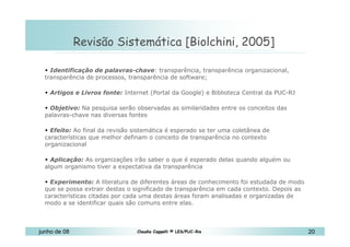 10 de Mai de 2010 Revisão Sistemática [Biolchini, 2005]  Identificação de palavras-chave : transparência, transparência organizacional, transparência de processos, transparência de software; Artigos e Livros fonte:  Internet (Portal da Google) e Biblioteca Central da PUC-RJ Objetivo:  Na pesquisa serão observadas as similaridades entre os conceitos das palavras-chave nas diversas fontes Efeito:  Ao final da revisão sistemática é esperado se ter uma coletânea de características que melhor definam o conceito de transparência no contexto organizacional   Aplicação:  As organizações irão saber o que é esperado delas quando alguém ou algum organismo tiver a expectativa da transparência  Experimento:  A literatura de diferentes áreas de conhecimento foi estudada de modo que se possa extrair destas o significado de transparência em cada contexto. Depois as características citadas por cada uma destas áreas foram analisadas e organizadas de modo a se identificar quais são comuns entre elas. 