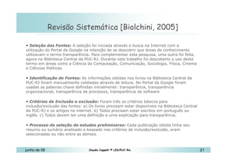 10 de Mai de 2010 Revisão Sistemática [Biolchini, 2005]  Seleção das Fontes:  A seleção foi iniciada através e busca na Internet com a utilização do Portal da Google na intenção de se descobrir que áreas de conhecimento utilizavam o termo transparência. Para complementar esta pesquisa, uma outra foi feita, agora na Biblioteca Central da PUC-RJ. Durante este trabalho foi descoberto o uso deste termo em áreas como a Ciência da Computação, Comunicação, Sociologia, Física, Cinema e Ciências Políticas.  Identificação de Fontes:  As informações obtidas nos livros na Biblioteca Central da PUC-RJ foram manualmente coletadas através de leitura. No Portal da Google foram usadas as palavras chave definidas inicialmente: transparência, transparência organizacional, transparência de processos, transparência de software Critérios de Inclusão e exclusão:  Foram três os critérios básicos para inclusão/exclusão das fontes: a) Os livros precisam estar disponíveis na Biblioteca Central da PUC-RJ e os artigos na internet. b) Todos precisam estar escritos em português ou inglês. c) Todos devem ter uma definição e uma explicação para transparência. Processo de seleção de estudos preliminares:  Cada publicação obtida tinha seu resumo ou sumário analisado e baseado nos critérios de inclusão/exclusão, eram selecionadas ou não entre as demais. 