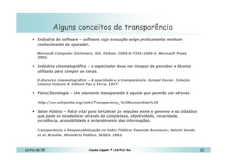 10 de Mai de 2010 Alguns conceitos de transparência Indústria de software – software cuja execução exige praticamente nenhum conhecimento do operador.   Microsoft Computer Dictionary. 5th. Edition. ISBN 0-7356-1495-4. Microsoft Press. 2002. Indústria cinematográfica – o espectador deve ser incapaz de perceber a técnica utilizada para compor as cenas.   O discurso cinematográfico – A opacidade e a transparência. Ismael Xavier. Coleção Cinema Volume 4. Editora Paz e Terra. 1977.  Física/Sociologia – Um elemento transparente é aquele que permite ver através http://en.wikipedia.org/wiki/Transparency_%28humanities%29  Setor Público – Fator vital para fortalecer as relações entre o governo e os cidadãos que pode se estabelecer através da completeza, objetividade, veracidade, excelência, acessibilidade e entendimento das informações. Transparência e Responsabilização no Setor Público: Fazendo Acontecer. Seiichi Kondo et al. Brasília. Ministério Público, SEGES. 2002.   