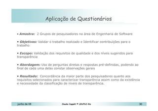 10 de Mai de 2010 Aplicação de Questionários Amostra:  2 Grupos de pesquisadores na área de Engenharia de Software  Objetivos:  Validar o trabalho realizado e Identificar contribuições para o trabalho  Escopo:  Validação dos requisitos de qualidade e dos níveis sugeridos para transparência  Abordagem:  Uso de perguntas diretas e respostas pré-definidas, podendo ao final de cada uma delas constar observações gerais  Resultado:   Concordância da maior parte dos pesquisadores quanto aos requisitos selecionados para caracterizar transparência assim como da existência e necessidade da classificação de níveis de transparência.  