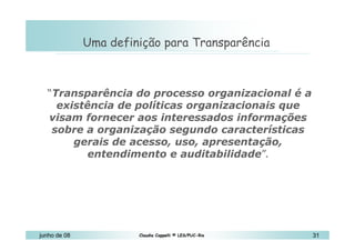 10 de Mai de 2010 Uma definição para Transparência “ Transparência do processo organizacional é a existência de políticas organizacionais que visam fornecer aos interessados informações sobre a organização segundo características gerais de acesso, uso, apresentação, entendimento e auditabilidade ”. 