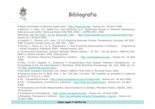 Bibliografia Basel Committee on Banking Supervision -  http://www.bis.org/  - Acesso em: 26 abril 2008. Biolchini, J., Mian, P.G., Natali, A.C. and Travassos, G.H. “Systematic Review in Software Engineering: Relevance and Utility”, Technical Report ES67905, PESC – COPPE/UFRJ, 2005. Brazilian  Law Nº 9.507, 12 th, November 1997  -  http://www.planalto.gov.br/ccivil/Leis/L9507.htm  - Acesso em: 26 abril 2008.  Cappelli, C., Oliveira, A.P., Leite, J.C.S.P, Exploring Business Process Transparency Concepts, RE 2007, IEEE Computer Society Press, pp. 389-390,  2007. Chung, L.; Nixon, B.; Yu, E.; Mylopoulos, J.; Non-Functional Requirements in Software  Engineering – Kluwer Academic Publishers 2000 – Massachusetts, USA.  Comunication Dictionary. Gustavo Barbosa, Alberto Rabaça – 2ª. Ed. – Rio de Janeiro. ISBN 85-352-0854-2. Editora Campus. 2002. (Portuguese) EITI – Extractive Industries Transparency Initiative  -  http://eitransparency.org/  - Acesso em: 26 abril 2008. Leite, J.C.S.P, Cappelli, C., Exploring i* Characteristics that Support Software Transparency.  In Proceedings of the 3rd International i* Workshop, CEUR Workshop Proceedings, Vol. 322, 2008, pp. 51-54 ( http://CEUR-WS.org/Vol-322/ ). Microsoft Computer Dictionary. 5th. Edition. ISBN 0-7356-1495-4. Microsoft Press. 2002. S arbanes-Oxley Act of 2002, Pub. L. No. 107-204, 116 Stat. 745 (codified as amended in scattered sections of 15 U.S.C.), 2002. TB – Transparência Brasil -  http://www.transparencia.org.br/index.html  - Acesso em: 26 abril 2008. TCC – Transparência, Consciência e Cidadania -  http://www.tcc-brasil.org.br/  - Acesso em: 26 abril 2008. Transparency and Public Responsability.  Seiichi Kondo et al. Brasília.  Ministério Público, SEGES.  2002. (Portuguese) Transparency International  -  http://www.transparency.org/  - Acesso em: 26 abril 2008. Wikipedia: Transparency (Optics) -  http://en.wikipedia.org/wiki/Transparency_(optics)  - Acesso em: 26 abril 2008. 