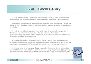 SOX – Sabanes-Oxley 10 de Mai de 2010 A Lei Sarbanes-Oxley, conhecida também como SOX, é uma lei americana promulgada em 30/06/2002 pelos Senadores Paul Sarbanes e Michael Oxley.  Nela estão envolvidas as empresas que possuem capitais abertos e ações na Bolsa de NY e Nasdaq, inclusive várias empresas brasileiras estão se adequando a esta Lei. O motivo que a fez entrar em vigor foi a onda de escândalos corporativos-financeiros envolvendo a Eron (do setor de energia), Worldcom (telecomunicações), entre outras empresas, que geraram prejuízos financeiros atingindo milhares de investidores. O objetivo desta lei é justamente aperfeiçoar os controles financeiros das empresas e apresentar eficiência na governança corporativa, a fim de evitar que aconteçam outros escândalos e prejuízos conforme os casos supracitados. A lei visa garantir a  transparência  na gestão financeira das organizações, credibilidade na contabilidade, auditoria e a segurança das informações para que sejam realmente confiáveis, evitando assim fraudes, fuga de investidores, etc.  http://imasters.uol.com.br/artigo/5096 