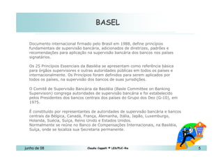 BASEL 10 de Mai de 2010 Documento internacional firmado pelo Brasil em 1988, define princípios fundamentais de supervisão bancária, adicionados de diretrizes, padrões e recomendações para aplicação na supervisão bancária dos bancos nos países signatários. Os 25 Princípios Essenciais da Basiléia se apresentam como referência básica para órgãos supervisores e outras autoridades públicas em todos os países e internacionalmente. Os Princípios foram definidos para serem aplicados por todos os países, na supervisão dos bancos de suas jurisdições.  O Comitê de Supervisão Bancária da Basiléia (Basle Committee on Banking Supervision) congrega autoridades de supervisão bancária e foi estabelecido pelos Presidentes dos bancos centrais dos países do Grupo dos Dez (G-10), em 1975.  É constituído por representantes de autoridades de supervisão bancária e bancos centrais da Bélgica, Canadá, França, Alemanha, Itália, Japão, Luxemburgo, Holanda, Suécia, Suíça, Reino Unido e Estados Unidos.  Normalmente se reúne no Banco de Compensações Internacionais, na Basiléia, Suíça, onde se localiza sua Secretaria permanente. 