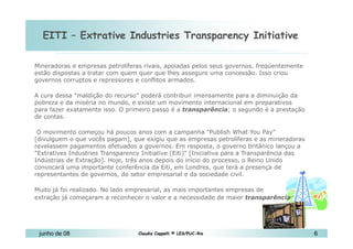 EITI – Extrative Industries Transparency Initiative 10 de Mai de 2010 Mineradoras e empresas petrolíferas rivais, apoiadas pelos seus governos, freqüentemente estão dispostas a tratar com quem quer que lhes assegure uma concessão. Isso criou governos corruptos e repressores e conflitos armados.  A cura dessa "maldição do recurso" poderá contribuir imensamente para a diminuição da pobreza e da miséria no mundo, e existe um movimento internacional em preparativos para fazer exatamente isso. O primeiro passo é a  transparência ; o segundo é a prestação de contas. O movimento começou há poucos anos com a campanha "Publish What You Pay" [divulguem o que vocês pagam], que exigiu que as empresas petrolíferas e as mineradoras revelassem pagamentos efetuados a governos. Em resposta, o governo britânico lançou a "Extratives Industries Transparency Initiative (Eiti)" [Iniciativa para a Transparência das Indústrias de Extração]. Hoje, três anos depois do início do processo, o Reino Unido convocará uma importante conferência da Eiti, em Londres, que terá a presença de representantes de governos, do setor empresarial e da sociedade civil. Muito já foi realizado. No lado empresarial, as mais importantes empresas de  extração já começaram a reconhecer o valor e a necessidade de maior  transparência .  