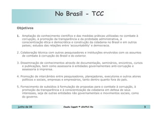 No Brasil - TCC 10 de Mai de 2010 Objetivos  Ampliação do conhecimento científico e das medidas práticas utilizadas no combate à corrupção, à promoção da transparência e da probidade administrativa, à conscientização ética e democrática e construção da cidadania no Brasil e em outros países; estudos das relações entre 'accountability' e democracia.  2. Colaboração técnica com outros pesquisadores e instituições envolvidos com os assuntos de combate à corrupção do Brasil e do exterior.  3. Disseminação de conhecimentos através de documentação, seminários, encontros, cursos e publicações, bem como assessoria à entidades governamentais anti-corrupção e assessoria à imprensa.  4. Promoção de intercâmbio entre pesquisadores, planejadores, executores e outros atores políticos e sociais, empresas e empresários, tanto dentro quanto fora do país.  5. Fornecimento de subsídios à formulação de propostas para o combate à corrupção, à promoção da transparência e à conscientização da cidadania em defesa de seus interesses, seja de outras entidades não governamentais e movimentos sociais, como do governo.   