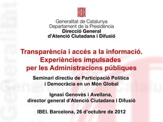 Transparència i accés a la informació.
       Experiències impulsades
  per les Administracions públiques
    Seminari directiu de Participació Política
        i Democràcia en un Món Global

            Ignasi Genovès i Avellana,
  director general d’Atenció Ciutadana i Difusió

      IBEI. Barcelona, 26 d’octubre de 2012
 