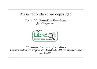 Mesa redonda sobre copyright
         Jes´ s M. Gonz´lez Barahona
            u          a
                 jgb@gsyc.es




          IV Jornadas de Inform´tica
                                a
Universidad Europea de Madrid, 20 de noviembre
                   de 2008
 