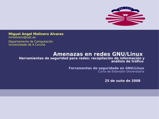 Miguel Angel Molinero Alvarez
mmolinero@udc.es
Departamento de Computación
Universidade de A Coruña


                              Amenazas en redes GNU/Linux
      Herramientas de seguridad para redes: recopilación de información y
                                                       análisis de tráfico

                                  Ferramentas de seguridade en GNU/Linux
                                                Curso de Extensión Universitaria


                                                    25 de xuño de 2008
 