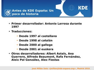 Sebastian Kügler <sebas@kde.org>,
FrOSCon 2006
José Millán Soto <jmillan@kde-espana.org>, Madrid 2016
Antes de KDE España: Un
poco de historia
• Primer desarrollador: Antonio Larrosa durante
1997
• Traducciones:
• Desde 1997 al castellano
• Desde 1998 al catalán
• Desde 2000 al gallego
• Desde 2001 al euskera
• Otros desarrolladores: Albert Astals, Ana
Guerrero, Alfredo Beaumont, Rafa Fernández,
Aleix Pol González, Alex Fiestas
 