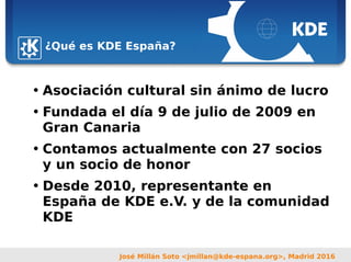Sebastian Kügler <sebas@kde.org>,
FrOSCon 2006
José Millán Soto <jmillan@kde-espana.org>, Madrid 2016
¿Qué es KDE España?
• Asociación cultural sin ánimo de lucro
• Fundada el día 9 de julio de 2009 en
Gran Canaria
• Contamos actualmente con 27 socios
y un socio de honor
• Desde 2010, representante en
España de KDE e.V. y de la comunidad
KDE
 