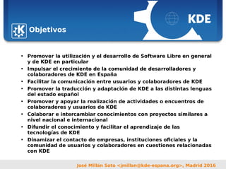 Sebastian Kügler <sebas@kde.org>,
FrOSCon 2006
José Millán Soto <jmillan@kde-espana.org>, Madrid 2016
Objetivos
• Promover la utilización y el desarrollo de Software Libre en general
y de KDE en particular
• Impulsar el crecimiento de la comunidad de desarrolladores y
colaboradores de KDE en España
• Facilitar la comunicación entre usuarios y colaboradores de KDE
• Promover la traducción y adaptación de KDE a las distintas lenguas
del estado español
• Promover y apoyar la realización de actividades o encuentros de
colaboradores y usuarios de KDE
• Colaborar e intercambiar conocimientos con proyectos similares a
nivel nacional e internacional
• Difundir el conocimiento y facilitar el aprendizaje de las
tecnologías de KDE
• Dinamizar el contacto de empresas, instituciones oficiales y la
comunidad de usuarios y colaboradores en cuestiones relacionadas
con KDE
 
