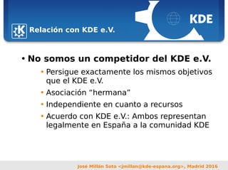 Sebastian Kügler <sebas@kde.org>,
FrOSCon 2006
José Millán Soto <jmillan@kde-espana.org>, Madrid 2016
Relación con KDE e.V.
• No somos un competidor del KDE e.V.
• Persigue exactamente los mismos objetivos
que el KDE e.V.
• Asociación “hermana”
• Independiente en cuanto a recursos
• Acuerdo con KDE e.V.: Ambos representan
legalmente en España a la comunidad KDE
 