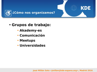 Sebastian Kügler <sebas@kde.org>,
FrOSCon 2006
José Millán Soto <jmillan@kde-espana.org>, Madrid 2016
¿Cómo nos organizamos?
• Grupos de trabajo:
• Akademy-es
• Comunicación
• Meetups
• Universidades
 