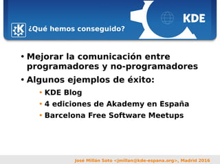 Sebastian Kügler <sebas@kde.org>,
FrOSCon 2006
José Millán Soto <jmillan@kde-espana.org>, Madrid 2016
¿Qué hemos conseguido?
• Mejorar la comunicación entre
programadores y no-programadores
• Algunos ejemplos de éxito:
• KDE Blog
• 4 ediciones de Akademy en España
• Barcelona Free Software Meetups
 
