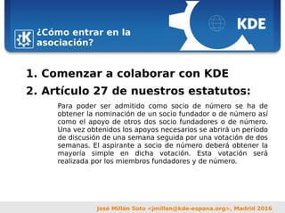 Sebastian Kügler <sebas@kde.org>,
FrOSCon 2006
José Millán Soto <jmillan@kde-espana.org>, Madrid 2016
¿Cómo entrar en la
asociación?
1. Comenzar a colaborar con KDE
2. Artículo 27 de nuestros estatutos:
Para poder ser admitido como socio de número se ha de
obtener la nominación de un socio fundador o de número así
como el apoyo de otros dos socio fundadores o de número.
Una vez obtenidos los apoyos necesarios se abrirá un período
de discusión de una semana seguida por una votación de dos
semanas. El aspirante a socio de número deberá obtener la
mayoría simple en dicha votación. Esta votación será
realizada por los miembros fundadores y de número.
 