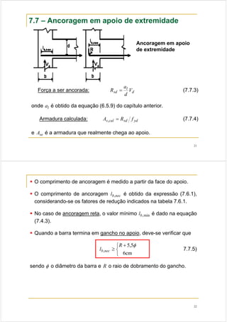 21
7.7 – Ancoragem em apoio de extremidade
Ancoragem em apoio
de extremidade
Força a ser ancorada: d
l
sd V
d
a
R = (7.7.3)
onde la é obtido da equação (6.5.9) do capítulo anterior.
Armadura calculada: ydsdcals fRA =, (7.7.4)
e seA é a armadura que realmente chega ao apoio.
22
O comprimento de ancoragem é medido a partir da face do apoio.
O comprimento de ancoragem necbl , é obtido da expressão (7.6.1),
considerando-se os fatores de redução indicados na tabela 7.6.1.
No caso de ancoragem reta, o valor mínimo min,bl é dado na equação
(7.4.3).
Quando a barra termina em gancho no apoio, deve-se verificar que
⎩
⎨
⎧ +
≥
cm6
5,5
,
φR
l necb 7.7.5)
sendo φ o diâmetro da barra e R o raio de dobramento do gancho.
 