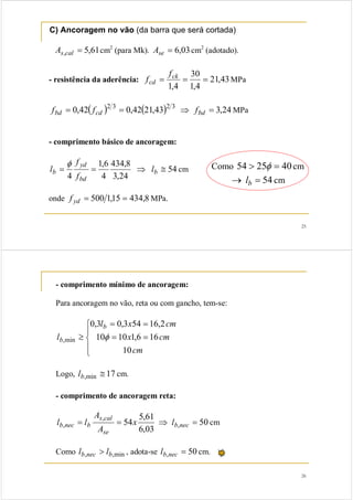 25
C) Ancoragem no vão (da barra que será cortada)
61,5, =calsA cm2
(para Mk). 03,6=seA cm2
(adotado).
- resistência da aderência: 43,21
4,1
30
4,1
=== ck
cd
f
f MPa
( ) ( ) 24,343,2142,042,0 3232
=⇒== bdcdbd fff MPa
- comprimento básico de ancoragem:
54
24,3
8,434
4
6,1
4
≅⇒== b
bd
yd
b l
f
f
l
φ
cm
onde 8,43415,1500 ==ydf MPa.
Como 402554 => φ cm
54=→ bl cm
26
- comprimento mínimo de ancoragem:
Para ancoragem no vão, reta ou com gancho, tem-se:
⎪
⎩
⎪
⎨
⎧
==
==
≥
cm
cmx
cmxl
l
b
b
10
166,11010
2,16543,03,0
min, φ
Logo, 17min, ≅bl cm.
- comprimento de ancoragem reta:
50
03,6
61,5
54 ,
,
, =⇒== necb
se
cals
bnecb lx
A
A
ll cm
Como min,, bnecb ll > , adota-se 50, =necbl cm.
 