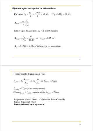 27
D) Ancoragem nos apoios de extremidade
Cortante: 60
2
620
2
===
xlp
V k
k kN. 844,1 == kd VV kN.
yd
dl
cals
f
V
d
a
A =,
Para as vigas dos edifícios: dal = (simplificação)
93,1
48,43
84
,, =⇒== cals
yd
d
cals A
f
V
A cm2
02,401,22 == xAse cm2
(só duas barras nos apoios).
28
- comprimento de ancoragem reta:
26
02,4
93,1
54 ,
,
, =⇒== necb
se
cals
bnecb lx
A
A
ll cm
17min, =bl cm (visto anteriormente)
Como min,, bnecb ll > , deve-se adotar 26, =necbl cm.
Largura dos pilares: 20 cm. Cobrimento: 3 cm (Classe II)
Espaço disponível: 17 cm
Impossível fazer ancoragem reta!
 
