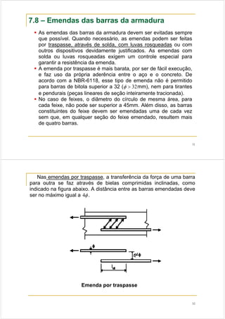 31
7.8 – Emendas das barras da armadura
As emendas das barras da armadura devem ser evitadas sempre
que possível. Quando necessário, as emendas podem ser feitas
por traspasse, através de solda, com luvas rosqueadas ou com
outros dispositivos devidamente justificados. As emendas com
solda ou luvas rosqueadas exigem um controle especial para
garantir a resistência da emenda.
A emenda por traspasse é mais barata, por ser de fácil execução,
e faz uso da própria aderência entre o aço e o concreto. De
acordo com a NBR-6118, esse tipo de emenda não é permitido
para barras de bitola superior a 32 ( 32>φ mm), nem para tirantes
e pendurais (peças lineares de seção inteiramente tracionada).
No caso de feixes, o diâmetro do círculo de mesma área, para
cada feixe, não pode ser superior a 45mm. Além disso, as barras
constituintes do feixe devem ser emendadas uma de cada vez
sem que, em qualquer seção do feixe emendado, resultem mais
de quatro barras.
32
Nas emendas por traspasse, a transferência da força de uma barra
para outra se faz através de bielas comprimidas inclinadas, como
indicado na figura abaixo. A distância entre as barras emendadas deve
ser no máximo igual a φ4 .
Emenda por traspasse
 