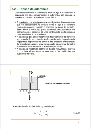 7
7.2 – Tensão de aderência
Convencionalmente, a aderência entre o aço e o concreto é
separada em três componentes: a aderência por adesão, a
aderência por atrito e a aderência mecânica.
A aderência por adesão decorre das ligações físico-químicas
que se estabelecem no contato entre o aço e o concreto
(efeito de colagem) durante o processo de pega do cimento.
Esse efeito é destruído para pequenos deslocamentos da
barra de aço e, portanto, dá uma contribuição muito pequena
para a resistência da aderência.
A aderência por atrito decorre do deslocamento da barra de
aço em relação ao concreto. As forças de atrito dependem da
rugosidade superficial da barra e das pressões transversais
às armaduras. Assim, uma compressão transversal também
é favorável para aumentar a aderência por atrito.
A aderência mecânica ocorre em barras nervuradas, através
do contato direto entre o concreto e as saliências na
superfície da barra.
8
Ensaio de arrancamento
A tensão de aderência média, bτ , é dada por
oos
b
l
P
lu
P
πφ
τ == (7.2.1)
 