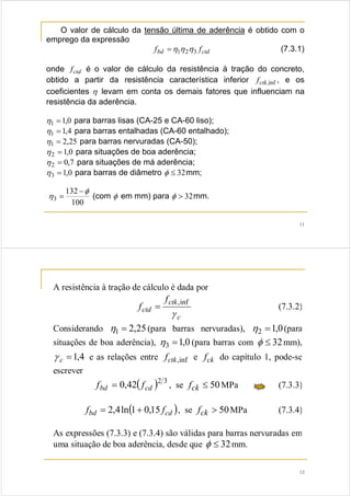 11
O valor de cálculo da tensão última de aderência é obtido com o
emprego da expressão
ctdbd ff 321 ηηη= (7.3.1)
onde ctdf é o valor de cálculo da resistência à tração do concreto,
obtido a partir da resistência característica inferior inf,ctkf , e os
coeficientes η levam em conta os demais fatores que influenciam na
resistência da aderência.
0,11 =η para barras lisas (CA-25 e CA-60 liso);
4,11 =η para barras entalhadas (CA-60 entalhado);
25,21 =η para barras nervuradas (CA-50);
0,12 =η para situações de boa aderência;
7,02 =η para situações de má aderência;
0,13 =η para barras de diâmetro 32≤φ mm;
100
132
3
φ
η
−
= (com φ em mm) para 32>φ mm.
12
A resistência à tração de cálculo é dada por
c
ctk
ctd
f
f
γ
inf,
= (7.3.2)
Considerando 25,21 =η (para barras nervuradas), 0,12 =η (para
situações de boa aderência), 0,13 =η (para barras com 32≤φ mm),
4,1=cγ e as relações entre inf,ctkf e ckf do capítulo 1, pode-se
escrever
( ) 32
42,0 cdbd ff = , se 50≤ckf MPa (7.3.3)
( )cdbd ff 15,01ln4,2 += , se 50>ckf MPa (7.3.4)
As expressões (7.3.3) e (7.3.4) são válidas para barras nervuradas em
uma situação de boa aderência, desde que 32≤φ mm.
 