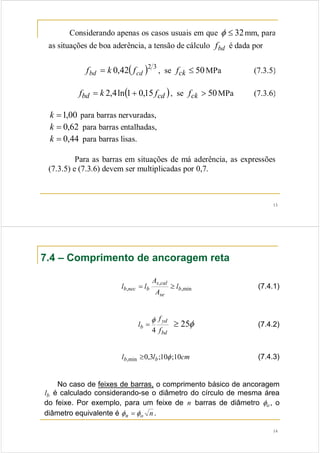13
Considerando apenas os casos usuais em que 32≤φ mm, para
as situações de boa aderência, a tensão de cálculo bdf é dada por
( ) 32
42,0 cdbd fkf = , se 50≤ckf MPa (7.3.5)
( )cdbd fkf 15,01ln4,2 += , se 50>ckf MPa (7.3.6)
00,1=k para barras nervuradas,
62,0=k para barras entalhadas,
44,0=k para barras lisas.
Para as barras em situações de má aderência, as expressões
(7.3.5) e (7.3.6) devem ser multiplicadas por 0,7.
14
7.4 – Comprimento de ancoragem reta
min,
,
, b
se
cals
bnecb l
A
A
ll ≥= (7.4.1)
bd
yd
b
f
f
l
4
φ
= (7.4.2)
cmll bb 10;10;3,0min, φ≥ (7.4.3)
No caso de feixes de barras, o comprimento básico de ancoragem
bl é calculado considerando-se o diâmetro do círculo de mesma área
do feixe. Por exemplo, para um feixe de n barras de diâmetro oφ , o
diâmetro equivalente é non φφ = .
φ25≥
 