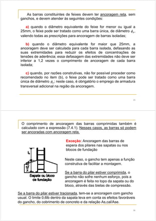 15
As barras constituintes de feixes devem ter ancoragem reta, sem
ganchos, e devem atender às seguintes condições:
a) quando o diâmetro equivalente do feixe for menor ou igual a
25mm, o feixe pode ser tratado como uma barra única, de diâmetro nφ ,
valendo todas as prescrições para ancoragem de barras isoladas;
b) quando o diâmetro equivalente for maior que 25mm, a
ancoragem deve ser calculada para cada barra isolada, defasando as
suas extremidades para reduzir os efeitos de concentrações de
tensões de aderência; essa defasagem das extremidades não deve ser
inferior a 1,2 vezes o comprimento de ancoragem de cada barra
isolada;
c) quando, por razões construtivas, não for possível proceder como
recomendado no item (b), o feixe pode ser tratado como uma barra
única de diâmetro nφ ; neste caso, é obrigatório o emprego de armadura
transversal adicional na região da ancoragem.
16
O comprimento de ancoragem das barras comprimidas também é
calculado com a expressão (7.4.1). Nesses casos, as barras só podem
ser ancoradas com ancoragem reta.
Exceção: Ancoragem das barras de
espera dos pilares nas sapatas ou nos
blocos de fundação
Neste caso, o gancho tem apenas a função
construtiva de facilitar a montagem.
Se a barra do pilar estiver comprimida, o
gancho não sofre nenhum esforço, pois a
ancoragem é feita no topo da sapata ou do
bloco, através das bielas de compressão.
Se a barra do pilar estiver tracionada, tem-se a ancoragem com gancho
usual. O limite 0,6lb dentro da sapata leva em conta os efeitos favoráveis
do gancho, do cobrimento de concreto e da relação As,cal/Ase.
 