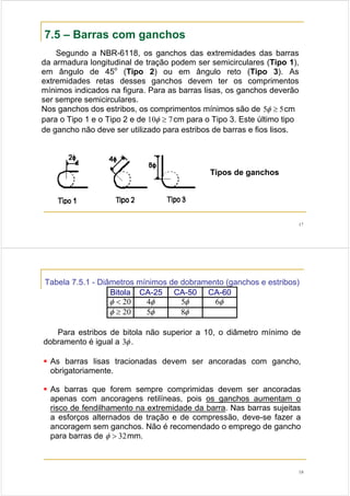 17
7.5 – Barras com ganchos
Segundo a NBR-6118, os ganchos das extremidades das barras
da armadura longitudinal de tração podem ser semicirculares (Tipo 1),
em ângulo de 45o
(Tipo 2) ou em ângulo reto (Tipo 3). As
extremidades retas desses ganchos devem ter os comprimentos
mínimos indicados na figura. Para as barras lisas, os ganchos deverão
ser sempre semicirculares.
Nos ganchos dos estribos, os comprimentos mínimos são de 55 ≥φ cm
para o Tipo 1 e o Tipo 2 e de 710 ≥φ cm para o Tipo 3. Este último tipo
de gancho não deve ser utilizado para estribos de barras e fios lisos.
Tipos de ganchos
18
Tabela 7.5.1 - Diâmetros mínimos de dobramento (ganchos e estribos)
Bitola CA-25 CA-50 CA-60
20<φ φ4 φ5 φ6
20≥φ φ5 φ8
Para estribos de bitola não superior a 10, o diâmetro mínimo de
dobramento é igual a φ3 .
As barras lisas tracionadas devem ser ancoradas com gancho,
obrigatoriamente.
As barras que forem sempre comprimidas devem ser ancoradas
apenas com ancoragens retilíneas, pois os ganchos aumentam o
risco de fendilhamento na extremidade da barra. Nas barras sujeitas
a esforços alternados de tração e de compressão, deve-se fazer a
ancoragem sem ganchos. Não é recomendado o emprego de gancho
para barras de 32>φ mm.
 