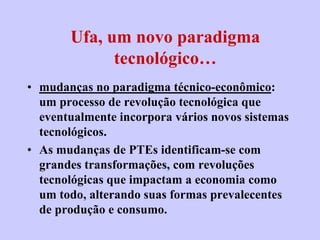 Ufa, um novo paradigma
             tecnológico…
• mudanças no paradigma técnico-econômico:
  um processo de revolução tecnológica que
  eventualmente incorpora vários novos sistemas
  tecnológicos.
• As mudanças de PTEs identificam-se com
  grandes transformações, com revoluções
  tecnológicas que impactam a economia como
  um todo, alterando suas formas prevalecentes
  de produção e consumo.
 