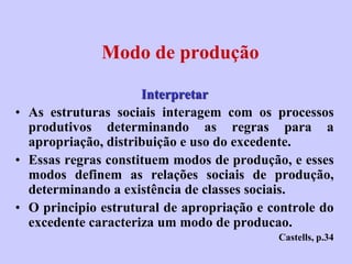 Modo de produção

                     Interpretar
• As estruturas sociais interagem com os processos
  produtivos determinando as regras para a
  apropriação, distribuição e uso do excedente.
• Essas regras constituem modos de produção, e esses
  modos definem as relações sociais de produção,
  determinando a existência de classes sociais.
• O principio estrutural de apropriação e controle do
  excedente caracteriza um modo de producao.
                                           Castells, p.34
 
