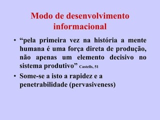 Modo de desenvolvimento
         informacional
• “pela primeira vez na história a mente
  humana é uma força direta de produção,
  não apenas um elemento decisivo no
  sistema produtivo” Castells, 51
• Some-se a isto a rapidez e a
  penetrabilidade (pervasiveness)
 